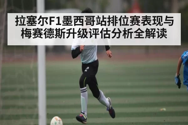 拉塞尔F1墨西哥站排位赛表现与梅赛德斯升级评估分析全解读